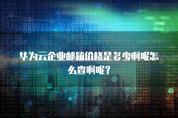 华为云企业邮箱价格是多少啊呢怎么查啊呢?