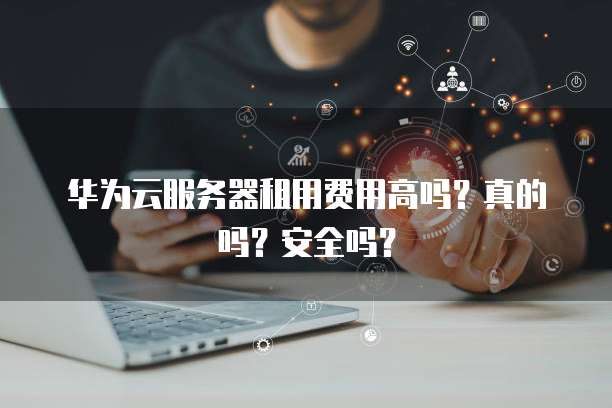 华为云服务器租用费用高吗?真的吗?安全吗?