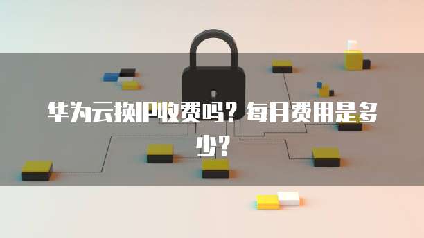 华为云换IP收费吗?每月费用是多少?