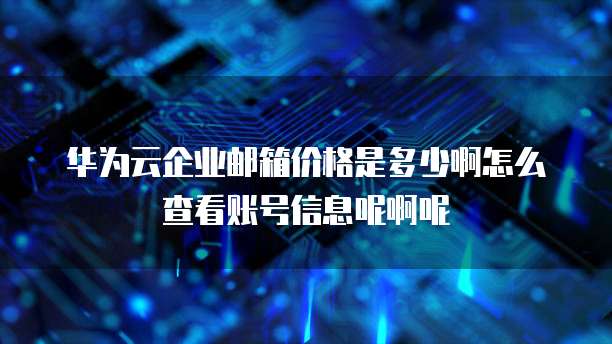 华为云企业邮箱价格是多少啊怎么查看账号信息呢啊呢