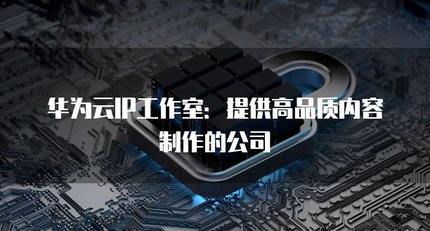 华为云IP工作室:提供高品质内容制作的公司