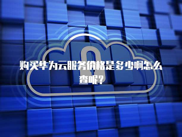 购买华为云服务价格是多少啊怎么查呢?