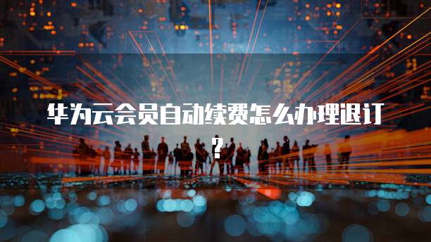 华为云会员自动续费怎么办理退订？