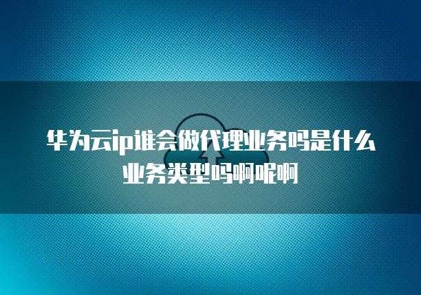 华为云ip谁会做代理业务吗是什么业务类型吗啊呢啊