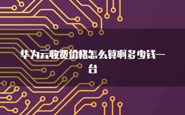 华为云收费价格怎么算啊多少钱一台
