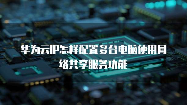 华为云IP怎样配置多台电脑使用网络共享服务功能