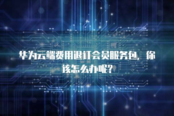 华为云端费用退订会员服务包,你该怎么办呢?