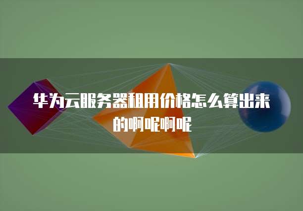 华为云服务器租用价格怎么算出来的啊呢啊呢