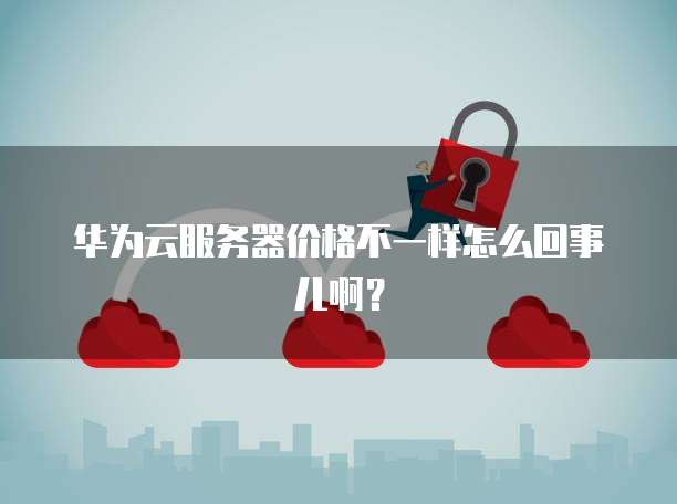 华为云服务器价格不一样怎么回事儿啊?