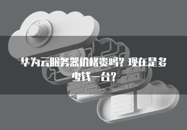 华为云服务器价格贵吗？现在是多少钱一台？
