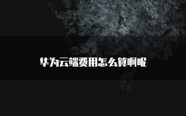 华为云端费用怎么算啊呢