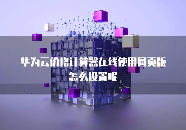 华为云价格计算器在线使用网页版怎么设置呢
