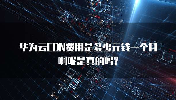 华为云CDN费用是多少元钱一个月啊呢是真的吗?
