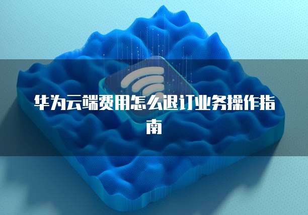 华为云端费用怎么退订业务操作指南