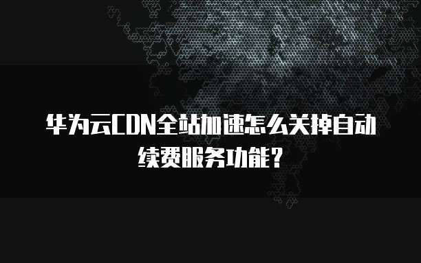 华为云CDN全站加速怎么关掉自动续费服务功能？