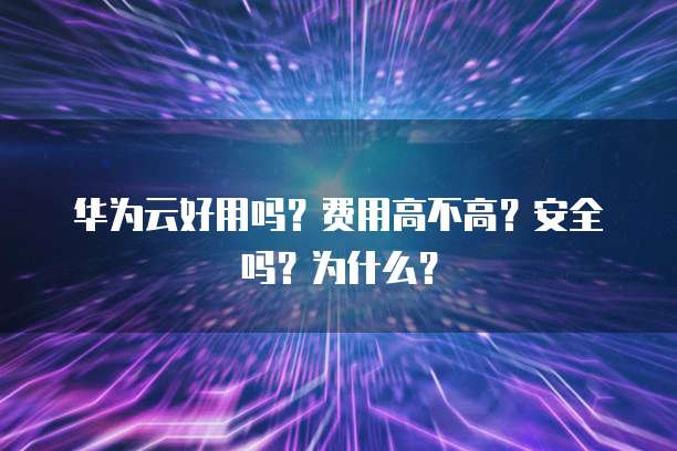 华为云好用吗？费用高不高？安全吗？为什么？