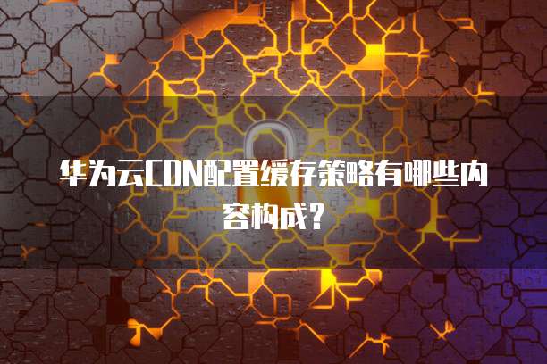 华为云CDN配置缓存策略有哪些内容构成?