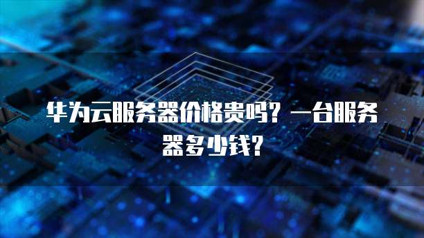 华为云服务器价格贵吗?一台服务器多少钱?