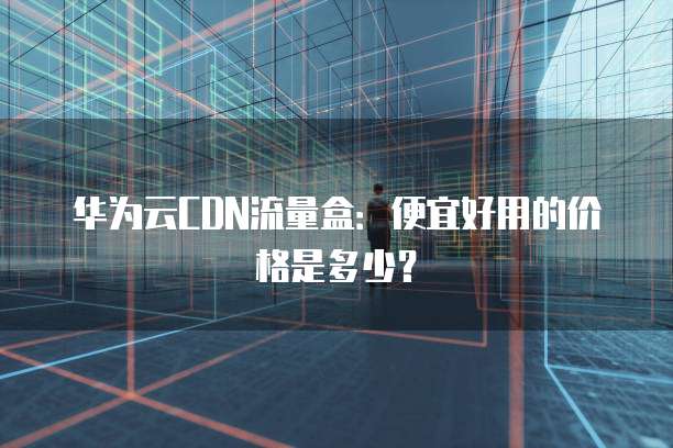 华为云CDN流量盒:便宜好用的价格是多少?
