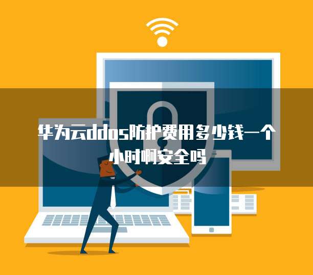 华为云ddos防护费用多少钱一个小时啊安全吗