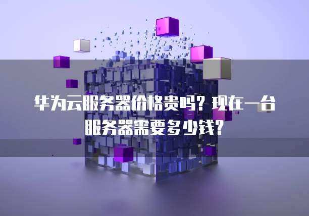 华为云服务器价格贵吗?现在一台服务器需要多少钱?