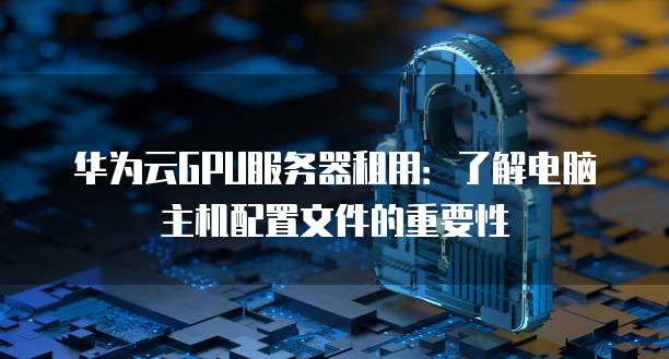华为云GPU服务器租用：了解电脑主机配置文件的重要性