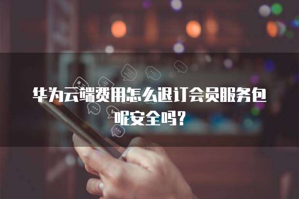 华为云端费用怎么退订会员服务包呢安全吗?