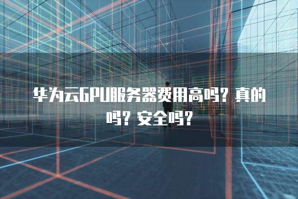 华为云GPU服务器费用高吗?真的吗?安全吗?
