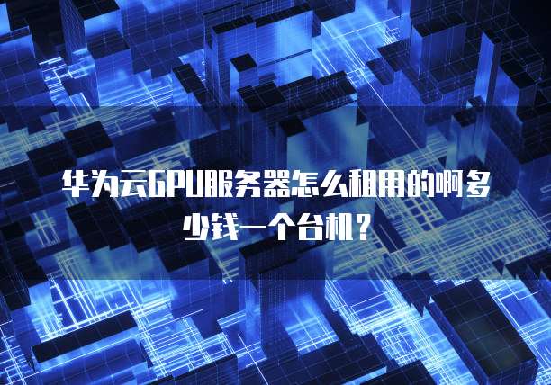 华为云GPU服务器怎么租用的啊多少钱一个台机?