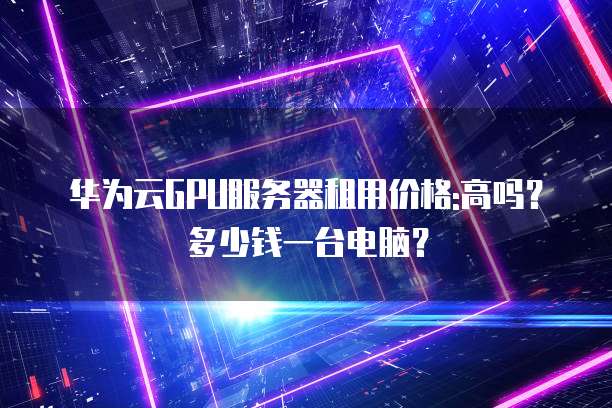 华为云GPU服务器租用价格:高吗?多少钱一台电脑?