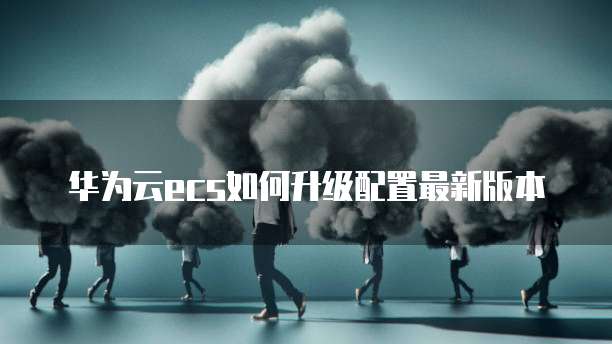 华为云ecs如何升级配置最新版本