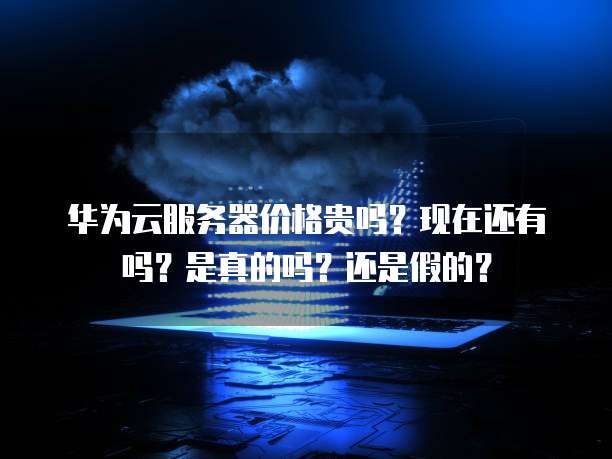 华为云服务器价格贵吗？现在还有吗？是真的吗？还是假的？
