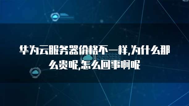 华为云服务器价格不一样,为什么那么贵呢,怎么回事啊呢