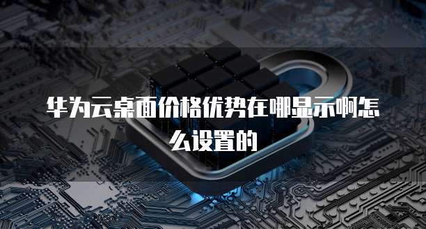 华为云桌面价格优势在哪显示啊怎么设置的