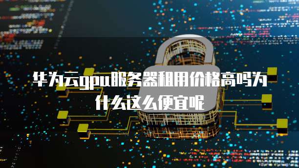 华为云gpu服务器租用价格高吗为什么这么便宜呢