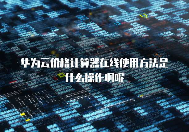 华为云价格计算器在线使用方法是什么操作啊呢
