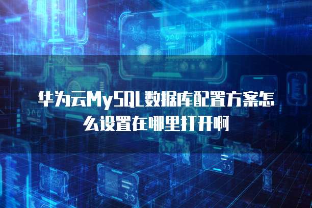 华为云MySQL数据库配置方案怎么设置在哪里打开啊