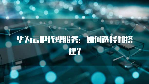 华为云IP代理服务：如何选择和搭建？