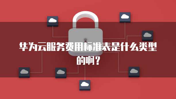 华为云服务费用标准表是什么类型的啊?