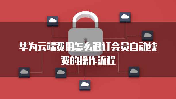 华为云端费用怎么退订会员自动续费的操作流程