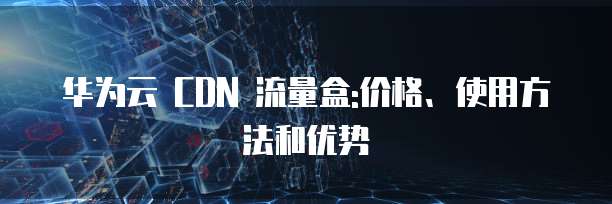 华为云 CDN 流量盒:价格、使用方法和优势