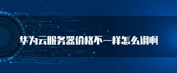 华为云服务器价格不一样怎么调啊