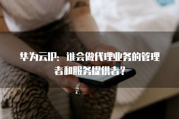 华为云IP：谁会做代理业务的管理者和服务提供者？