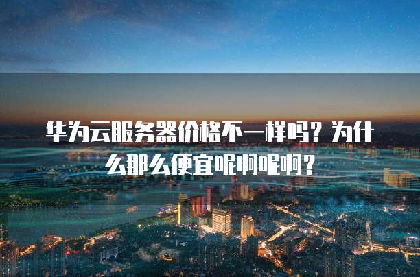 华为云服务器价格不一样吗?为什么那么便宜呢啊呢啊?