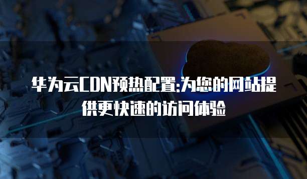 华为云CDN预热配置:为您的网站提供更快速的访问体验