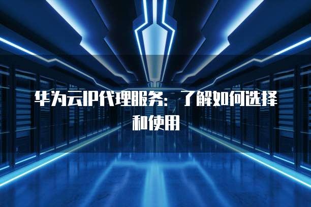 华为云IP代理服务:了解如何选择和使用