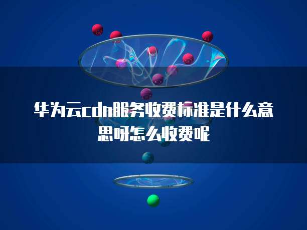 华为云cdn服务收费标准是什么意思呀怎么收费呢