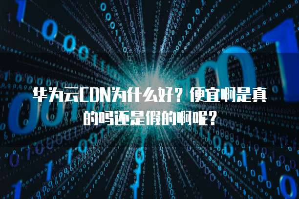 华为云CDN为什么好?便宜啊是真的吗还是假的啊呢?
