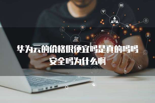 华为云的价格很便宜吗是真的吗吗安全吗为什么啊
