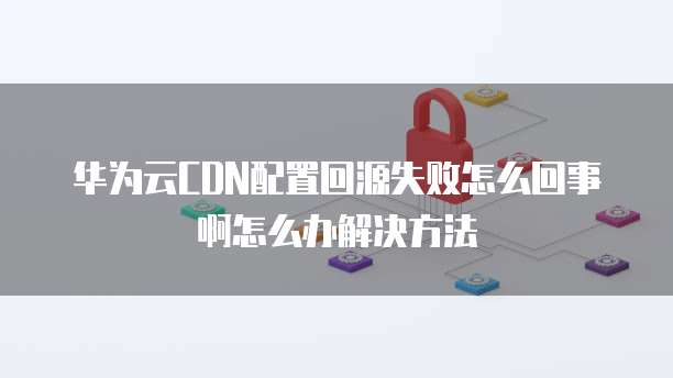 华为云CDN配置回源失败怎么回事啊怎么办解决方法